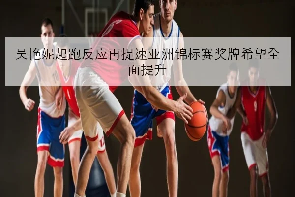 吴艳妮起跑反应再提速亚洲锦标赛奖牌希望全面提升